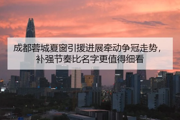 成都蓉城夏窗引援进展牵动争冠走势，补强节奏比名字更值得细看